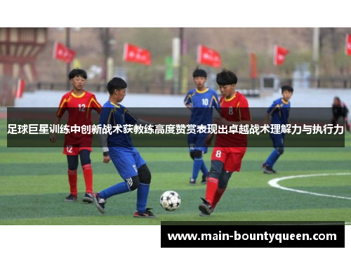 足球巨星训练中创新战术获教练高度赞赏表现出卓越战术理解力与执行力