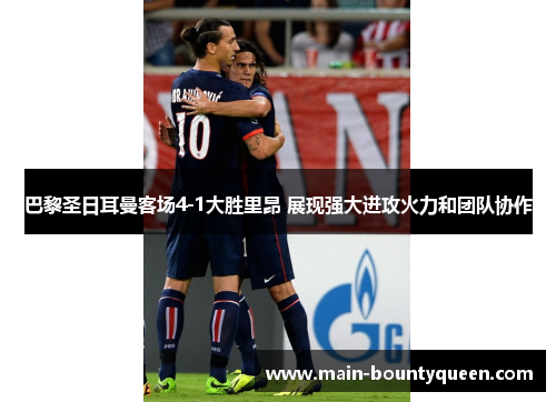巴黎圣日耳曼客场4-1大胜里昂 展现强大进攻火力和团队协作